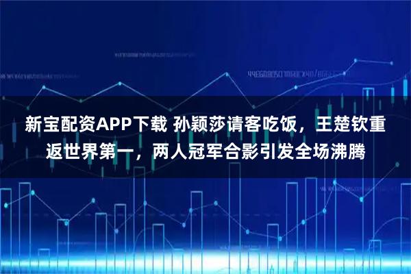 新宝配资APP下载 孙颖莎请客吃饭，王楚钦重返世界第一，两人冠军合影引发全场沸腾