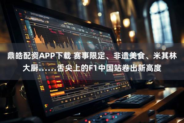 鼎皓配资APP下载 赛事限定、非遗美食、米其林大厨……舌尖上的F1中国站卷出新高度