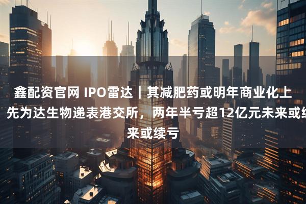 鑫配资官网 IPO雷达｜其减肥药或明年商业化上市！先为达生物递表港交所，两年半亏超12亿元未来或续亏