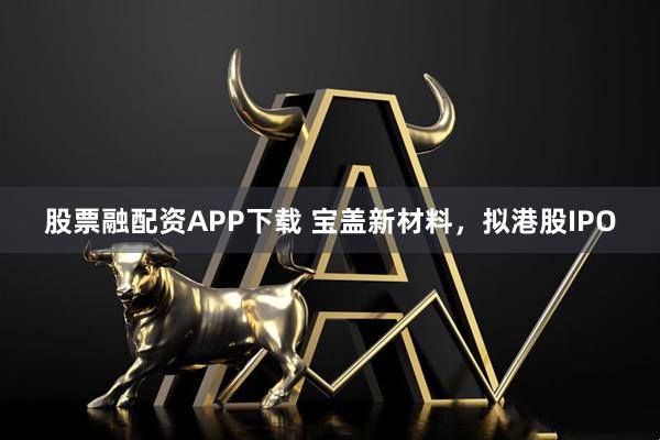 股票融配资APP下载 宝盖新材料，拟港股IPO