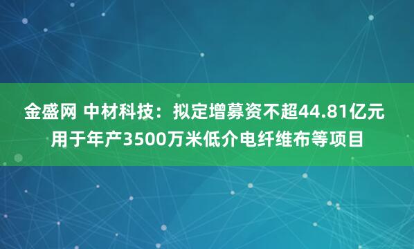 金盛网 中材科技：拟定增募资不超44.81亿元 用于年产3500万米低介电纤维布等项目