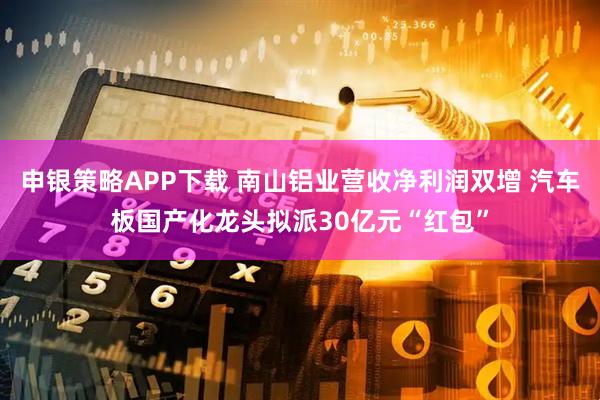 申银策略APP下载 南山铝业营收净利润双增 汽车板国产化龙头拟派30亿元“红包”