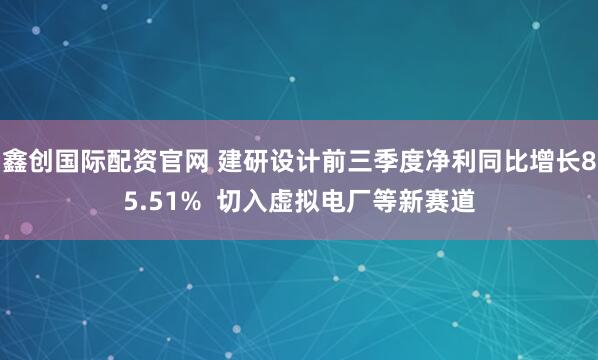 鑫创国际配资官网 建研设计前三季度净利同比增长85.51%  切入虚拟电厂等新赛道