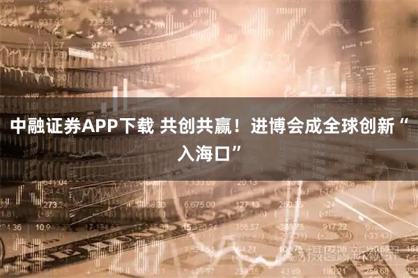中融证券APP下载 共创共赢！进博会成全球创新“入海口”