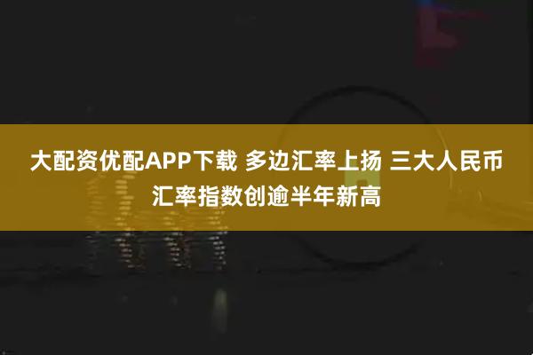 大配资优配APP下载 多边汇率上扬 三大人民币汇率指数创逾半年新高