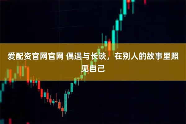 爱配资官网官网 偶遇与长谈，在别人的故事里照见自己