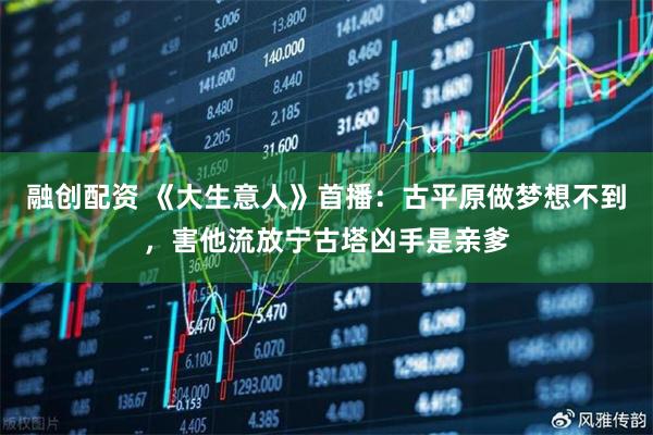 融创配资 《大生意人》首播：古平原做梦想不到，害他流放宁古塔凶手是亲爹