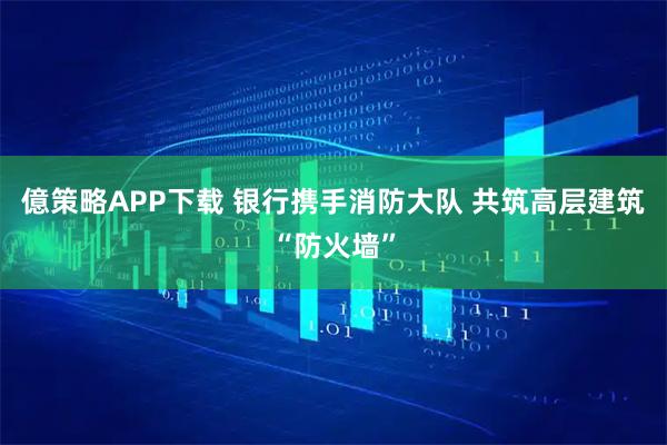 億策略APP下载 银行携手消防大队 共筑高层建筑“防火墙”