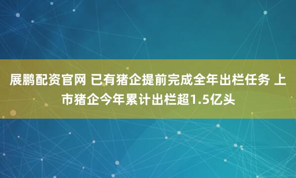 展鹏配资官网 已有猪企提前完成全年出栏任务 上市猪企今年累计出栏超1.5亿头