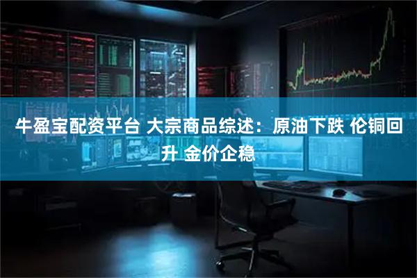 牛盈宝配资平台 大宗商品综述：原油下跌 伦铜回升 金价企稳