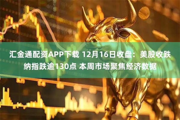 汇金通配资APP下载 12月16日收盘：美股收跌纳指跌逾130点 本周市场聚焦经济数据