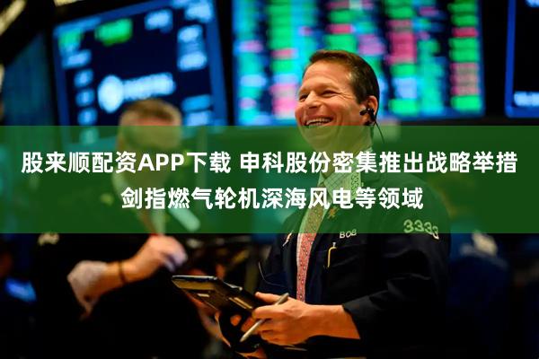 股来顺配资APP下载 申科股份密集推出战略举措 剑指燃气轮机深海风电等领域