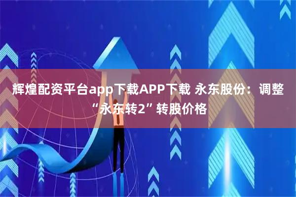 辉煌配资平台app下载APP下载 永东股份：调整“永东转2”转股价格