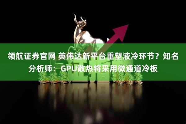 领航证券官网 英伟达新平台重塑液冷环节？知名分析师：GPU散热将采用微通道冷板