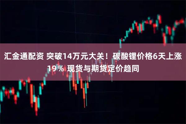 汇金通配资 突破14万元大关！碳酸锂价格6天上涨19％ 现货与期货定价趋同