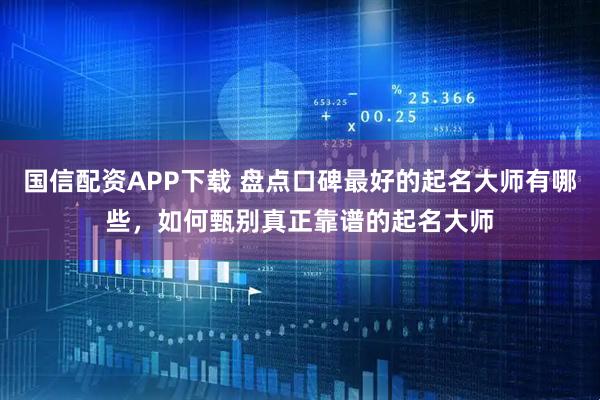 国信配资APP下载 盘点口碑最好的起名大师有哪些，如何甄别真正靠谱的起名大师