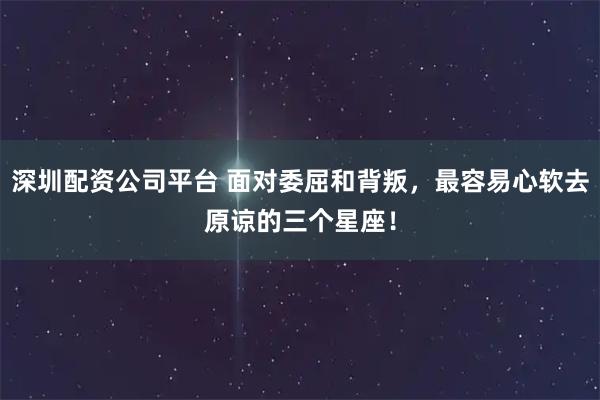 深圳配资公司平台 面对委屈和背叛，最容易心软去原谅的三个星座！