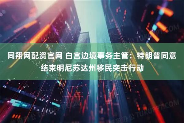 同翔网配资官网 白宫边境事务主管：特朗普同意结束明尼苏达州移民突击行动